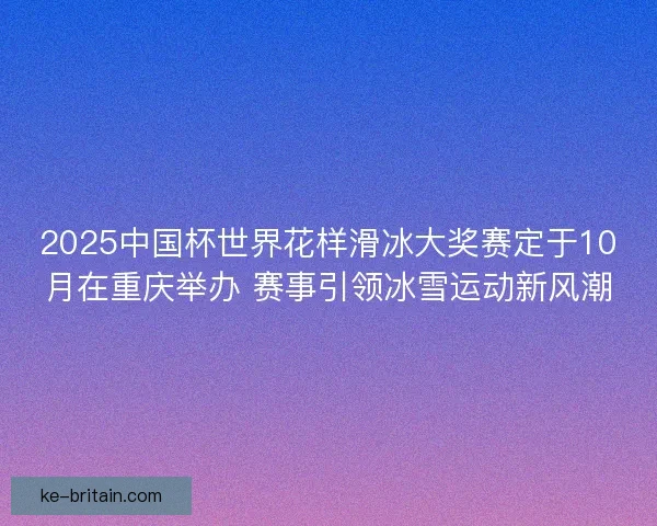 2025中国杯世界花样滑冰大奖赛定于10月在重庆举办 赛事引领冰雪运动新风潮