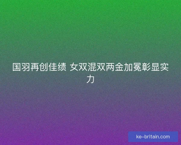 国羽再创佳绩 女双混双两金加冕彰显实力 国羽再创佳绩 女双混双两金加冕彰显实力