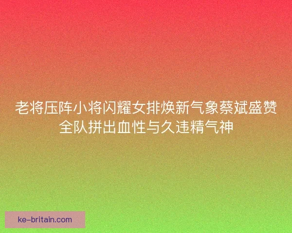 老将压阵小将闪耀女排焕新气象蔡斌盛赞全队拼出血性与久违精气神
