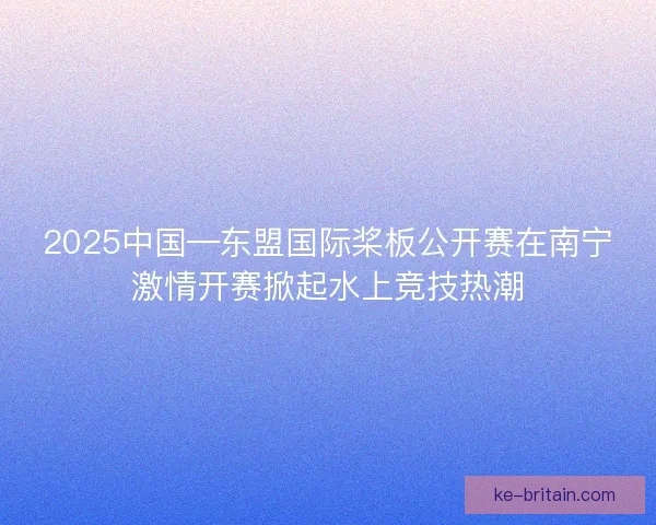 2025中国—东盟国际桨板公开赛在南宁激情开赛掀起水上竞技热潮