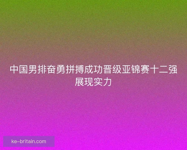 中国男排奋勇拼搏成功晋级亚锦赛十二强展现实力
