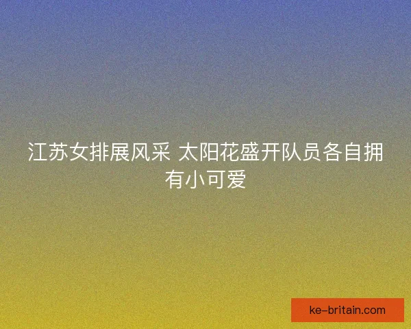 江苏女排展风采 太阳花盛开队员各自拥有小可爱 江苏女排展风采 太阳花盛开队员各自拥有小可爱