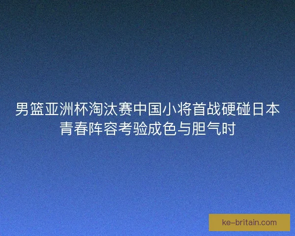男篮亚洲杯淘汰赛中国小将首战硬碰日本青春阵容考验成色与胆气时