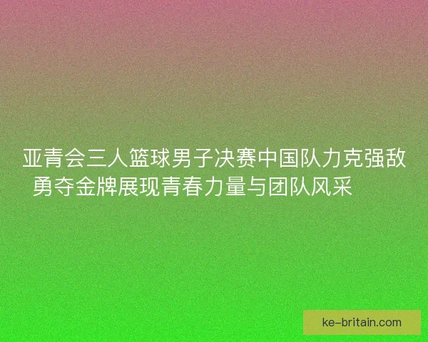 亚青会三人篮球男子决赛中国队力克强敌勇夺金牌展现青春力量与团队风采🏀🥇