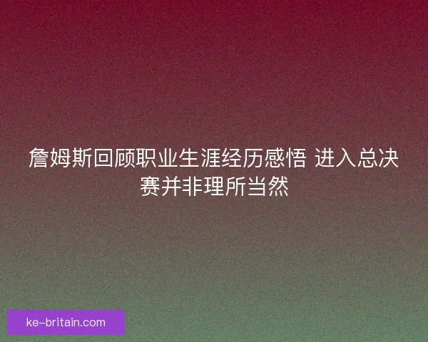 詹姆斯回顾职业生涯经历感悟 进入总决赛并非理所当然