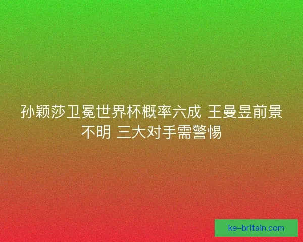 孙颖莎卫冕世界杯概率六成 王曼昱前景不明 三大对手需警惕
