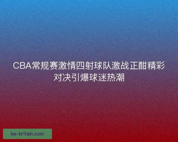 CBA常规赛激情四射球队激战正酣精彩对决引爆球迷热潮