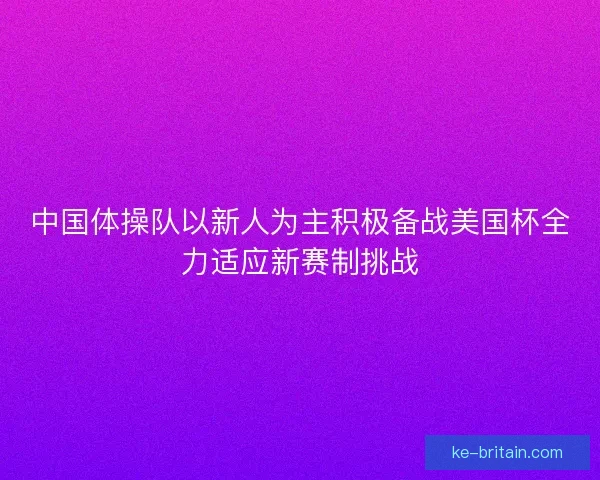 中国体操队以新人为主积极备战美国杯全力适应新赛制挑战 中国体操队以新人为主积极备战美国杯全力适应新赛制挑战