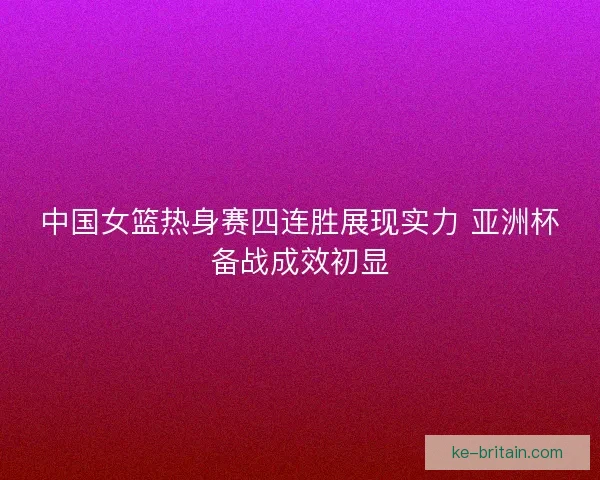 中国女篮热身赛四连胜展现实力 亚洲杯备战成效初显